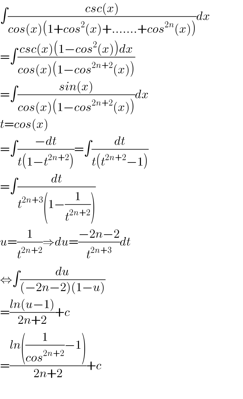 ∫((csc(x))/(cos(x)(1+cos^2 (x)+.......+cos^(2n) (x))))dx  =∫((csc(x)(1−cos^2 (x))dx)/(cos(x)(1−cos^(2n+2) (x))))  =∫((sin(x))/(cos(x)(1−cos^(2n+2) (x))))dx  t=cos(x)  =∫((−dt)/(t(1−t^(2n+2) )))=∫(dt/(t(t^(2n+2) −1)))  =∫(dt/(t^(2n+3) (1−(1/t^(2n+2) ))))  u=(1/t^(2n+2) )⇒du=((−2n−2)/t^(2n+3) )dt  ⇔∫(du/((−2n−2)(1−u)))  =((ln(u−1))/(2n+2))+c  =((ln((1/(cos^(2n+2) ))−1))/(2n+2))+c    