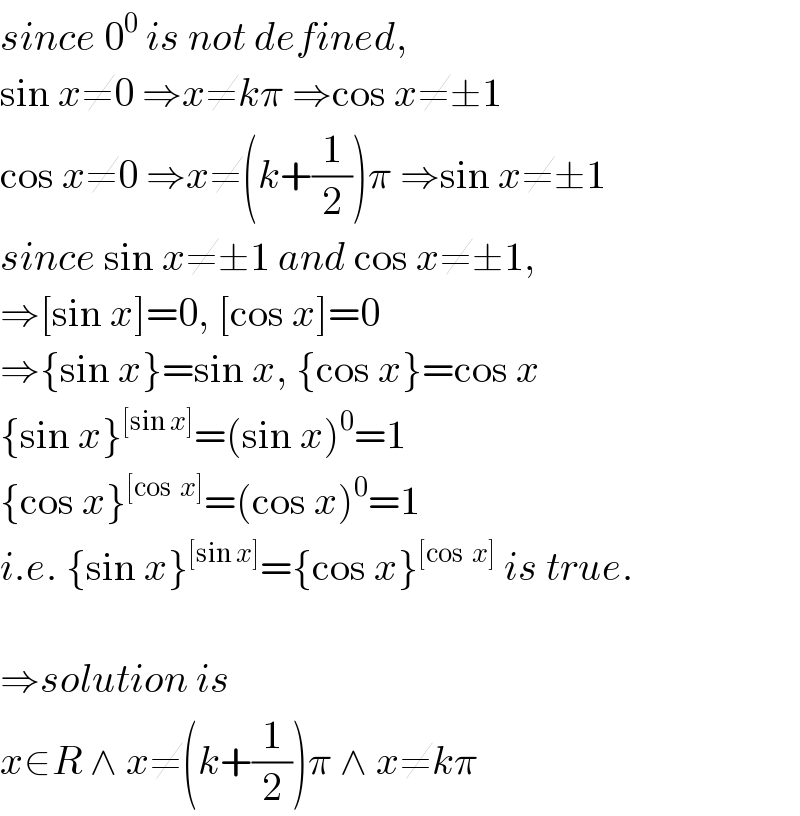 since 0^0  is not defined,  sin x≠0 ⇒x≠kπ ⇒cos x≠±1  cos x≠0 ⇒x≠(k+(1/2))π ⇒sin x≠±1  since sin x≠±1 and cos x≠±1,  ⇒[sin x]=0, [cos x]=0  ⇒{sin x}=sin x, {cos x}=cos x  {sin x}^([sin x]) =(sin x)^0 =1  {cos x}^([cos  x]) =(cos x)^0 =1  i.e. {sin x}^([sin x]) ={cos x}^([cos  x])  is true.    ⇒solution is  x∈R ∧ x≠(k+(1/2))π ∧ x≠kπ  