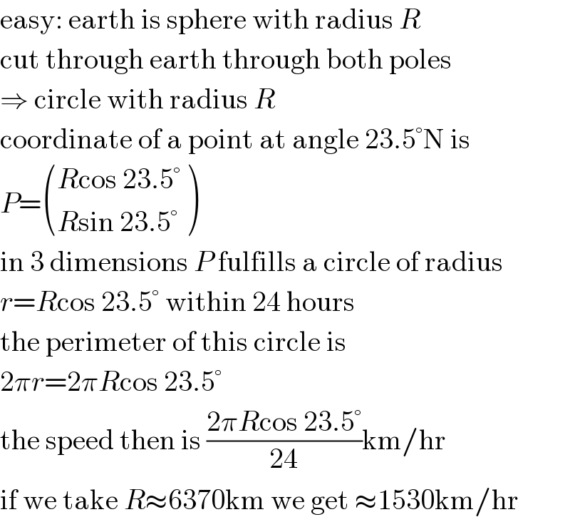 easy: earth is sphere with radius R  cut through earth through both poles  ⇒ circle with radius R  coordinate of a point at angle 23.5°N is  P= (((Rcos 23.5°)),((Rsin 23.5°)) )  in 3 dimensions P fulfills a circle of radius  r=Rcos 23.5° within 24 hours  the perimeter of this circle is  2πr=2πRcos 23.5°  the speed then is ((2πRcos 23.5°)/(24))km/hr  if we take R≈6370km we get ≈1530km/hr  