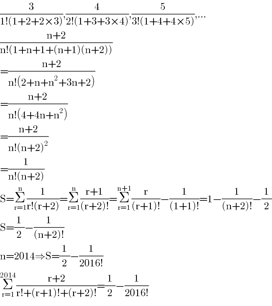 (3/(1!(1+2+2×3))),(4/(2!(1+3+3×4))),(5/(3!(1+4+4×5))),...  ((n+2)/(n!(1+n+1+(n+1)(n+2))))  =((n+2)/(n!(2+n+n^2 +3n+2)))  =((n+2)/(n!(4+4n+n^2 )))  =((n+2)/(n!(n+2)^2 ))  =(1/(n!(n+2)))  S=Σ_(r=1) ^n (1/(r!(r+2)))=Σ_(r=1) ^n ((r+1)/((r+2)!))=Σ_(r=1) ^(n+1) (r/((r+1)!))−(1/((1+1)!))=1−(1/((n+2)!))−(1/2)  S=(1/2)−(1/((n+2)!))  n=2014⇒S=(1/2)−(1/(2016!))  Σ_(r=1) ^(2014) ((r+2)/(r!+(r+1)!+(r+2)!))=(1/2)−(1/(2016!))  