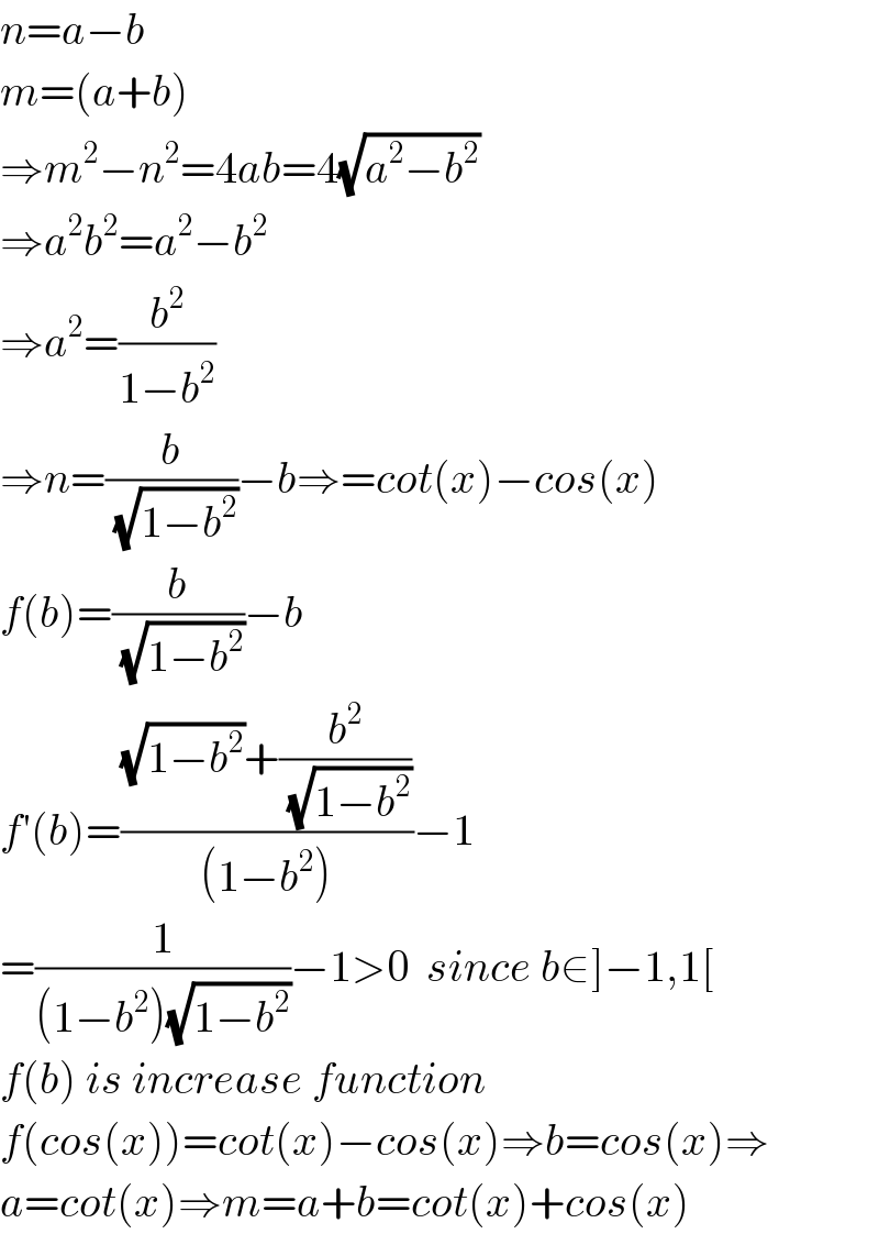 n=a−b  m=(a+b)  ⇒m^2 −n^2 =4ab=4(√(a^2 −b^2 ))  ⇒a^2 b^2 =a^2 −b^2   ⇒a^2 =(b^2 /(1−b^2 ))  ⇒n=(b/(√(1−b^2 )))−b⇒=cot(x)−cos(x)  f(b)=(b/(√(1−b^2 )))−b  f′(b)=(((√(1−b^2 ))+(b^2 /(√(1−b^2 ))))/((1−b^2 )))−1  =(1/((1−b^2 )(√(1−b^2 ))))−1>0  since b∈]−1,1[  f(b) is increase function   f(cos(x))=cot(x)−cos(x)⇒b=cos(x)⇒  a=cot(x)⇒m=a+b=cot(x)+cos(x)  
