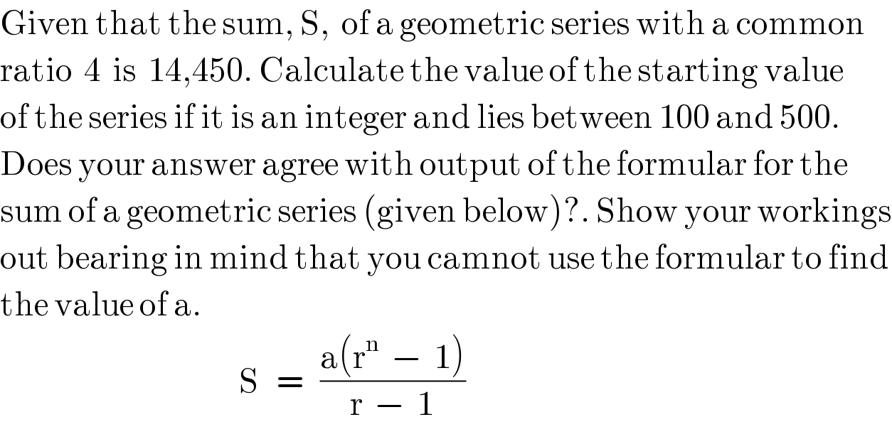 Given that the sum, S,  of a geometric series with a common  ratio  4  is  14,450. Calculate the value of the starting value  of the series if it is an integer and lies between 100 and 500.  Does your answer agree with output of the formular for the  sum of a geometric series (given below)?. Show your workings  out bearing in mind that you camnot use the formular to find  the value of a.                                            S   =   ((a(r^n   −  1))/(r  −  1))  