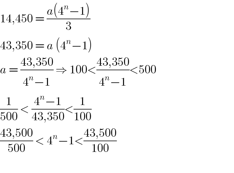 14,450 = ((a(4^n −1))/3)  43,350 = a (4^n −1)  a = ((43,350)/(4^n −1)) ⇒ 100<((43,350)/(4^n −1))<500  (1/(500)) < ((4^n −1)/(43,350))<(1/(100))  ((43,500)/(500)) < 4^n −1<((43,500)/(100))    