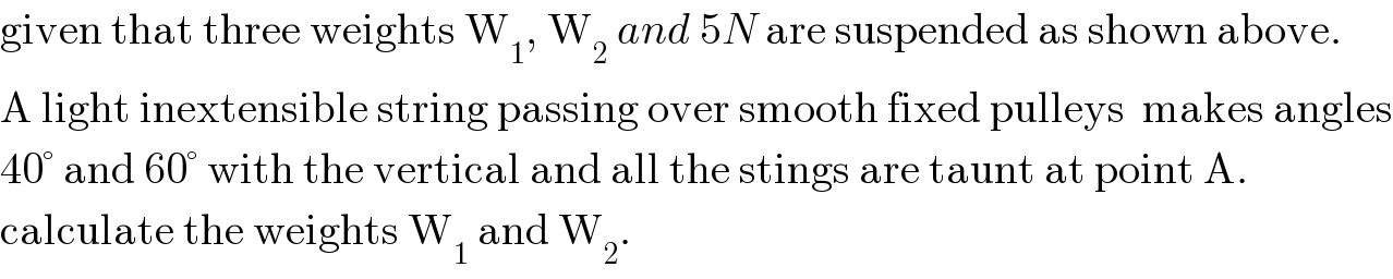given that three weights W_1 , W_2  and 5N are suspended as shown above.  A light inextensible string passing over smooth fixed pulleys  makes angles  40° and 60° with the vertical and all the stings are taunt at point A.  calculate the weights W_1  and W_2 .  