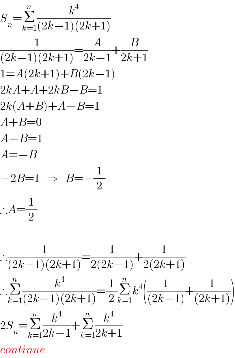 S_n =Σ_(k=1) ^n (k^4 /((2k−1)(2k+1)))  (1/((2k−1)(2k+1)))=(A/(2k−1))+(B/(2k+1))  1=A(2k+1)+B(2k−1)  2kA+A+2kB−B=1  2k(A+B)+A−B=1  A+B=0  A−B=1  A=−B  −2B=1   ⇒   B=−(1/2)  ∴A=(1/2)     ∴(1/((2k−1)(2k+1)))=(1/(2(2k−1)))+(1/(2(2k+1)))  ∴Σ_(k=1) ^n (k^4 /((2k−1)(2k+1)))=(1/2)Σ_(k=1) ^n k^4 ((1/((2k−1)))+(1/((2k+1))))  2S_n =Σ_(k=1) ^n (k^4 /(2k−1))+Σ_(k=1) ^n (k^4 /(2k+1))  continue  