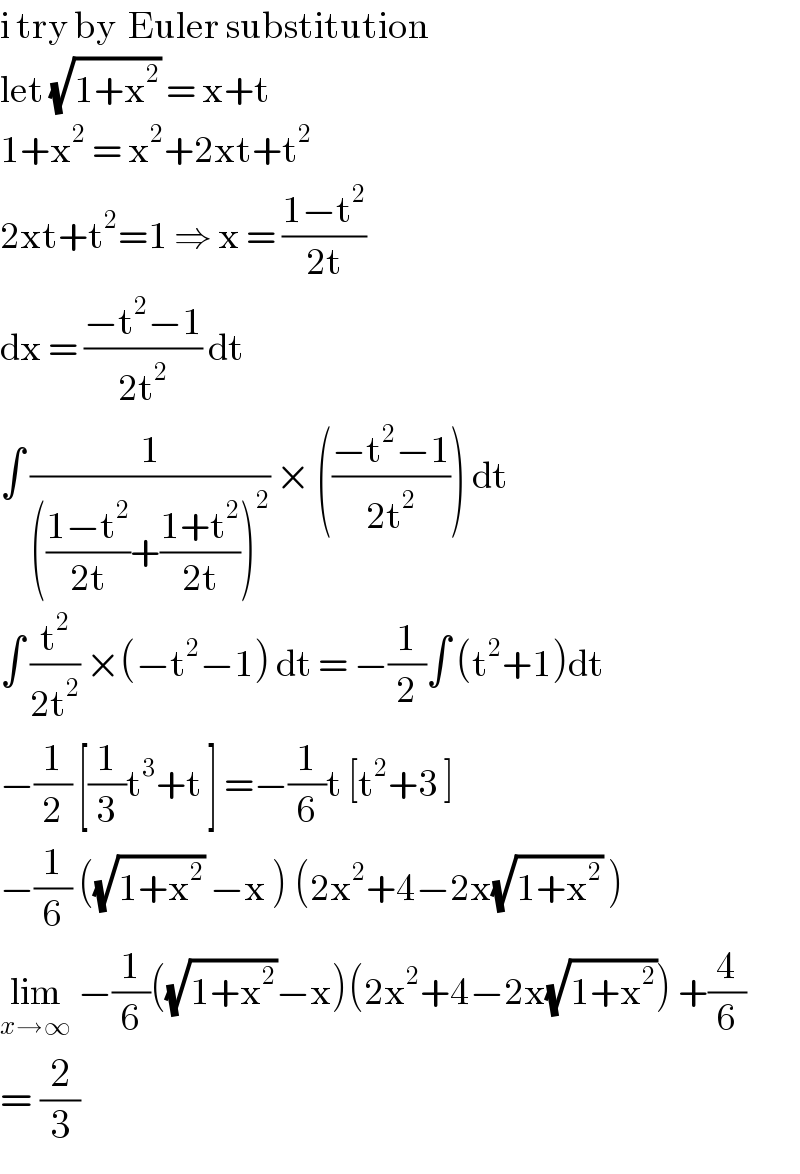 i try by  Euler substitution  let (√(1+x^2 )) = x+t   1+x^2  = x^2 +2xt+t^2   2xt+t^2 =1 ⇒ x = ((1−t^2 )/(2t))  dx = ((−t^2 −1)/(2t^2 )) dt  ∫ (1/((((1−t^2 )/(2t))+((1+t^2 )/(2t)))^2 )) × (((−t^2 −1)/(2t^2 ))) dt  ∫ (t^2 /(2t^2 )) ×(−t^2 −1) dt = −(1/2)∫ (t^2 +1)dt  −(1/2) [(1/3)t^3 +t ] =−(1/6)t [t^2 +3 ]  −(1/6) ((√(1+x^2 )) −x ) (2x^2 +4−2x(√(1+x^2 )) )  lim_(x→∞)  −(1/6)((√(1+x^2 ))−x)(2x^2 +4−2x(√(1+x^2 ))) +(4/6)  = (2/3)  