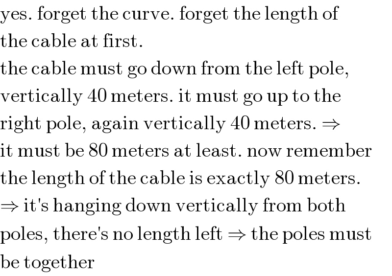 yes. forget the curve. forget the length of  the cable at first.  the cable must go down from the left pole,  vertically 40 meters. it must go up to the  right pole, again vertically 40 meters. ⇒  it must be 80 meters at least. now remember  the length of the cable is exactly 80 meters.  ⇒ it′s hanging down vertically from both  poles, there′s no length left ⇒ the poles must  be together  