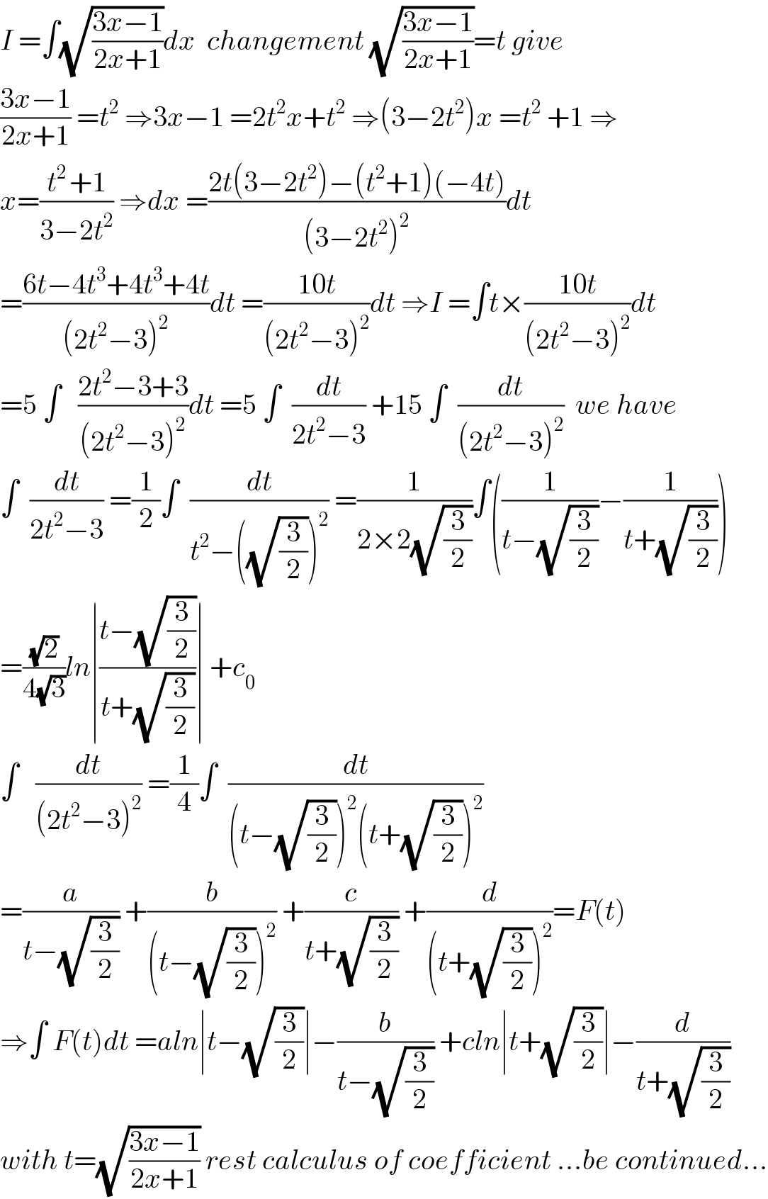 I =∫(√((3x−1)/(2x+1)))dx  changement (√((3x−1)/(2x+1)))=t give  ((3x−1)/(2x+1)) =t^2  ⇒3x−1 =2t^2 x+t^2  ⇒(3−2t^2 )x =t^2  +1 ⇒  x=((t^(2 ) +1)/(3−2t^2 )) ⇒dx =((2t(3−2t^2 )−(t^2 +1)(−4t))/((3−2t^2 )^2 ))dt  =((6t−4t^3 +4t^3 +4t)/((2t^2 −3)^2 ))dt =((10t)/((2t^2 −3)^2 ))dt ⇒I =∫t×((10t)/((2t^2 −3)^2 ))dt  =5 ∫   ((2t^2 −3+3)/((2t^2 −3)^2 ))dt =5 ∫  (dt/(2t^2 −3)) +15 ∫  (dt/((2t^2 −3)^2 ))  we have  ∫  (dt/(2t^2 −3)) =(1/2)∫  (dt/(t^2 −((√(3/2)))^2 )) =(1/(2×2(√(3/2))))∫((1/(t−(√(3/2))))−(1/(t+(√(3/2)))))  =((√2)/(4(√3)))ln∣((t−(√(3/2)))/(t+(√(3/2))))∣ +c_0   ∫   (dt/((2t^2 −3)^2 )) =(1/4)∫  (dt/((t−(√(3/2)))^2 (t+(√(3/2)))^2 ))  =(a/(t−(√(3/2)))) +(b/((t−(√(3/2)))^2 )) +(c/(t+(√(3/2)))) +(d/((t+(√(3/2)))^2 ))=F(t)  ⇒∫ F(t)dt =aln∣t−(√(3/2))∣−(b/(t−(√(3/2)))) +cln∣t+(√(3/2))∣−(d/(t+(√(3/2))))  with t=(√((3x−1)/(2x+1))) rest calculus of coefficient ...be continued...  