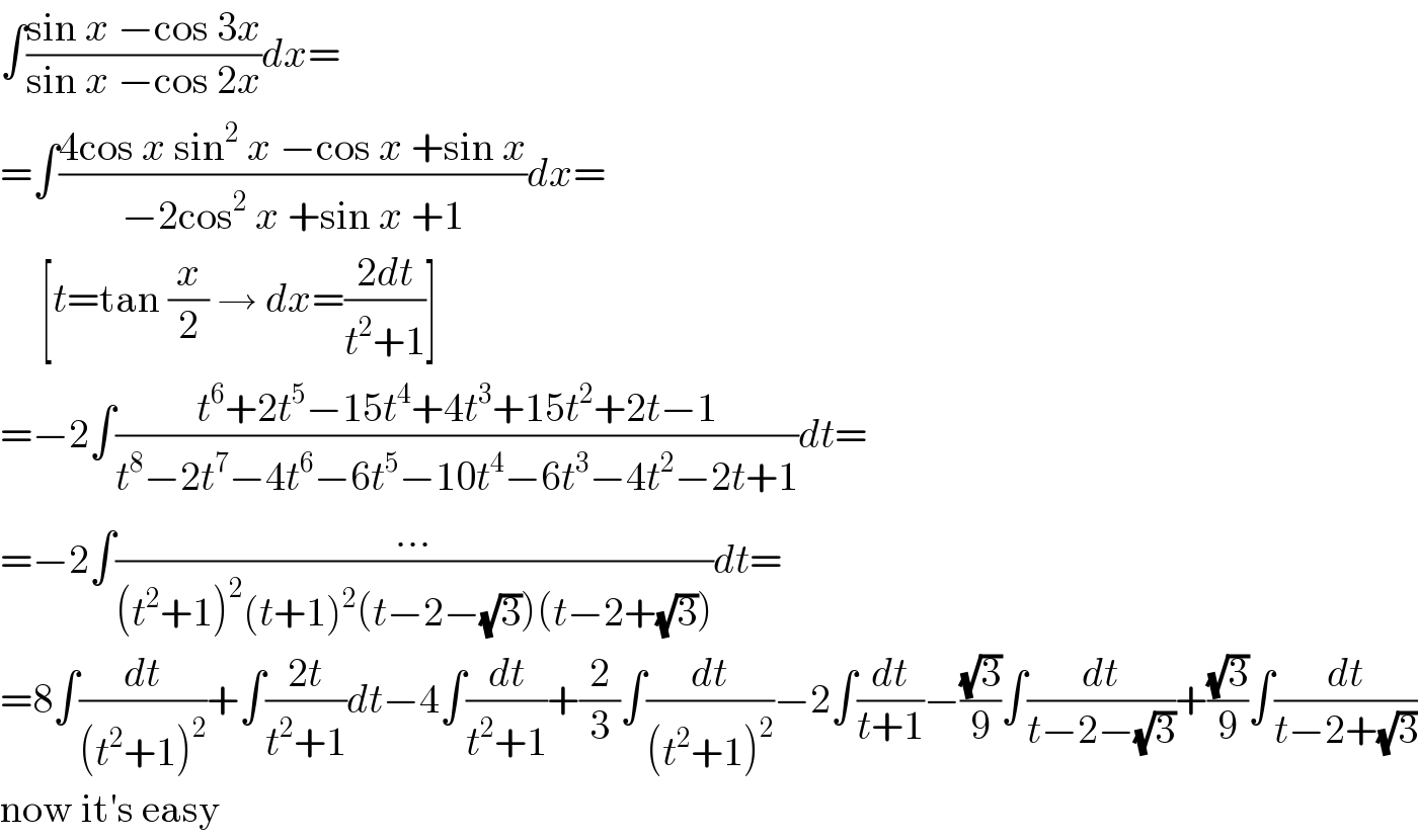 ∫((sin x −cos 3x)/(sin x −cos 2x))dx=  =∫((4cos x sin^2  x −cos x +sin x)/(−2cos^2  x +sin x +1))dx=       [t=tan (x/2) → dx=((2dt)/(t^2 +1))]  =−2∫((t^6 +2t^5 −15t^4 +4t^3 +15t^2 +2t−1)/(t^8 −2t^7 −4t^6 −6t^5 −10t^4 −6t^3 −4t^2 −2t+1))dt=  =−2∫((...)/((t^2 +1)^2 (t+1)^2 (t−2−(√3))(t−2+(√3))))dt=  =8∫(dt/((t^2 +1)^2 ))+∫((2t)/(t^2 +1))dt−4∫(dt/(t^2 +1))+(2/3)∫(dt/((t^2 +1)^2 ))−2∫(dt/(t+1))−((√3)/9)∫(dt/(t−2−(√3)))+((√3)/9)∫(dt/(t−2+(√3)))  now it′s easy  