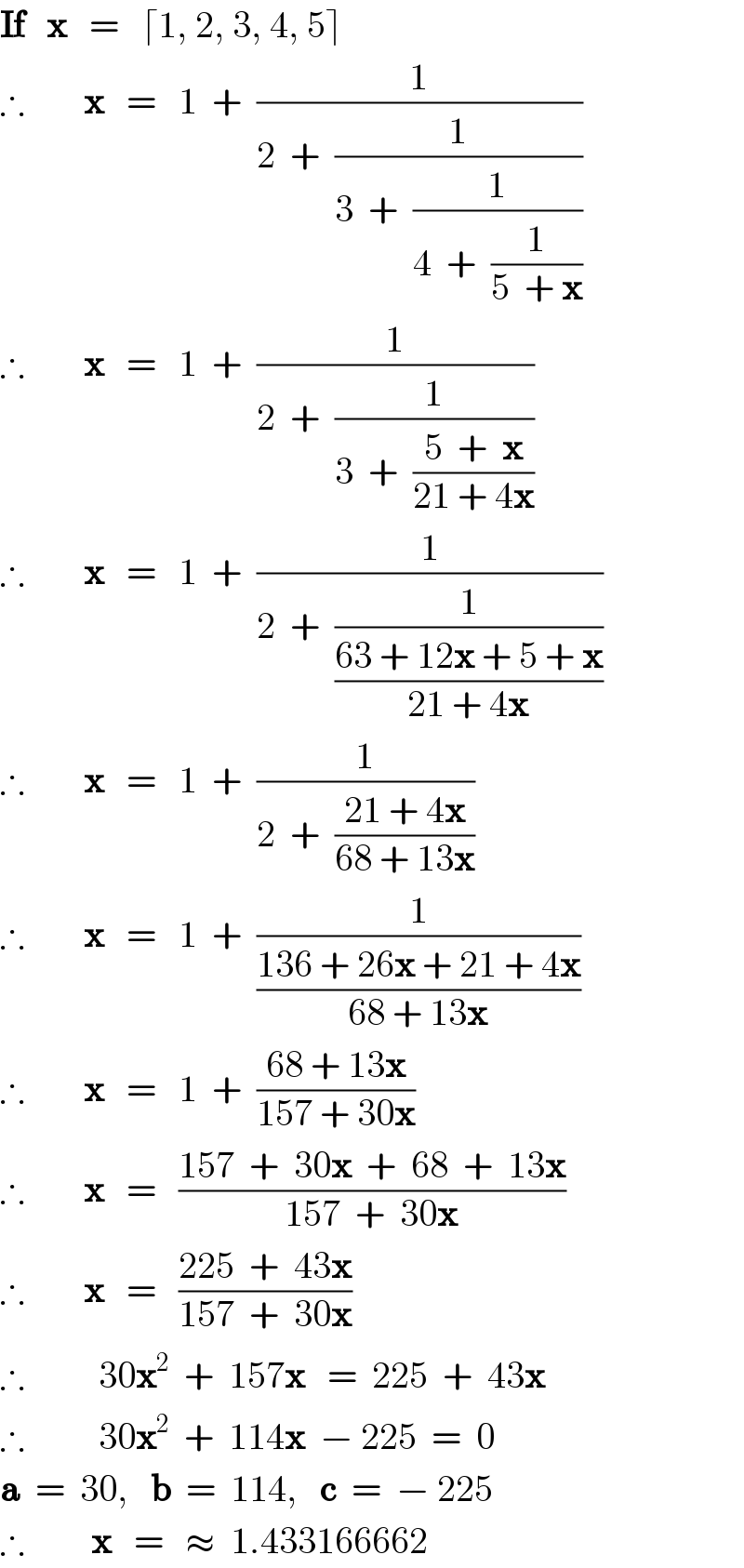 If   x   =   ⌈1, 2, 3, 4, 5⌉  ∴        x   =   1  +  (1/(2  +  (1/(3  +  (1/(4  +  (1/(5  + x))))))))  ∴        x   =   1  +  (1/(2  +  (1/(3  +  ((5  +  x)/(21 + 4x))))))  ∴        x   =   1  +  (1/(2  +  (1/((63 + 12x + 5 + x)/(21 + 4x)))))  ∴        x   =   1  +  (1/(2  +  ((21 + 4x)/(68 + 13x))))  ∴        x   =   1  +  (1/((136 + 26x + 21 + 4x)/(68 + 13x)))  ∴        x   =   1  +  ((68 + 13x)/(157 + 30x))  ∴        x   =   ((157  +  30x  +  68  +  13x)/(157  +  30x))  ∴        x   =   ((225  +  43x)/(157  +  30x))  ∴          30x^2   +  157x   =  225  +  43x  ∴          30x^2   +  114x  − 225  =  0  a  =  30,   b  =  114,   c  =  − 225  ∴         x   =   ≈  1.433166662   