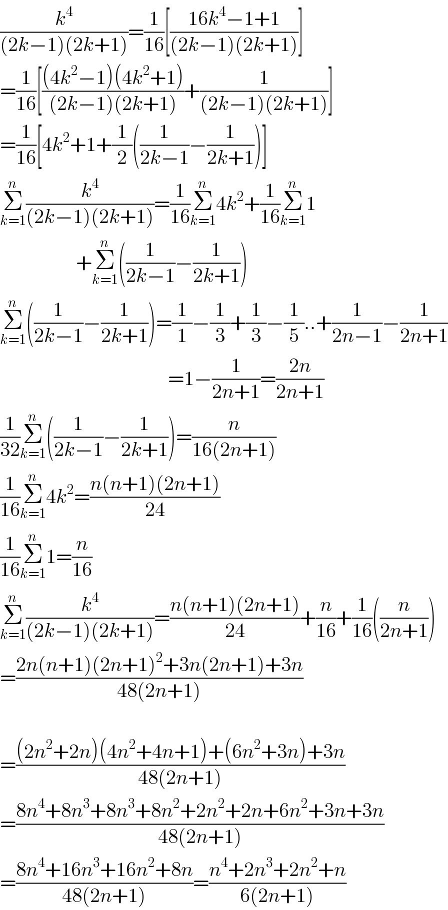 (k^4 /((2k−1)(2k+1)))=(1/(16))[((16k^4 −1+1)/((2k−1)(2k+1)))]  =(1/(16))[(((4k^2 −1)(4k^2 +1))/((2k−1)(2k+1)))+(1/((2k−1)(2k+1)))]  =(1/(16))[4k^2 +1+(1/2)((1/(2k−1))−(1/(2k+1)))]  Σ_(k=1) ^n (k^4 /((2k−1)(2k+1)))=(1/(16))Σ_(k=1) ^n 4k^2 +(1/(16))Σ_(k=1) ^n 1                     +Σ_(k=1) ^n ((1/(2k−1))−(1/(2k+1)))  Σ_(k=1) ^n ((1/(2k−1))−(1/(2k+1)))=(1/1)−(1/3)+(1/3)−(1/5)..+(1/(2n−1))−(1/(2n+1))                                            =1−(1/(2n+1))=((2n)/(2n+1))  (1/(32))Σ_(k=1) ^n ((1/(2k−1))−(1/(2k+1)))=(n/(16(2n+1)))  (1/(16))Σ_(k=1) ^n 4k^2 =((n(n+1)(2n+1))/(24))  (1/(16))Σ_(k=1) ^n 1=(n/(16))  Σ_(k=1) ^n (k^4 /((2k−1)(2k+1)))=((n(n+1)(2n+1))/(24))+(n/(16))+(1/(16))((n/(2n+1)))  =((2n(n+1)(2n+1)^2 +3n(2n+1)+3n)/(48(2n+1)))    =(((2n^2 +2n)(4n^2 +4n+1)+(6n^2 +3n)+3n)/(48(2n+1)))  =((8n^4 +8n^3 +8n^3 +8n^2 +2n^2 +2n+6n^2 +3n+3n)/(48(2n+1)))  =((8n^4 +16n^3 +16n^2 +8n)/(48(2n+1)))=((n^4 +2n^3 +2n^2 +n)/(6(2n+1)))  