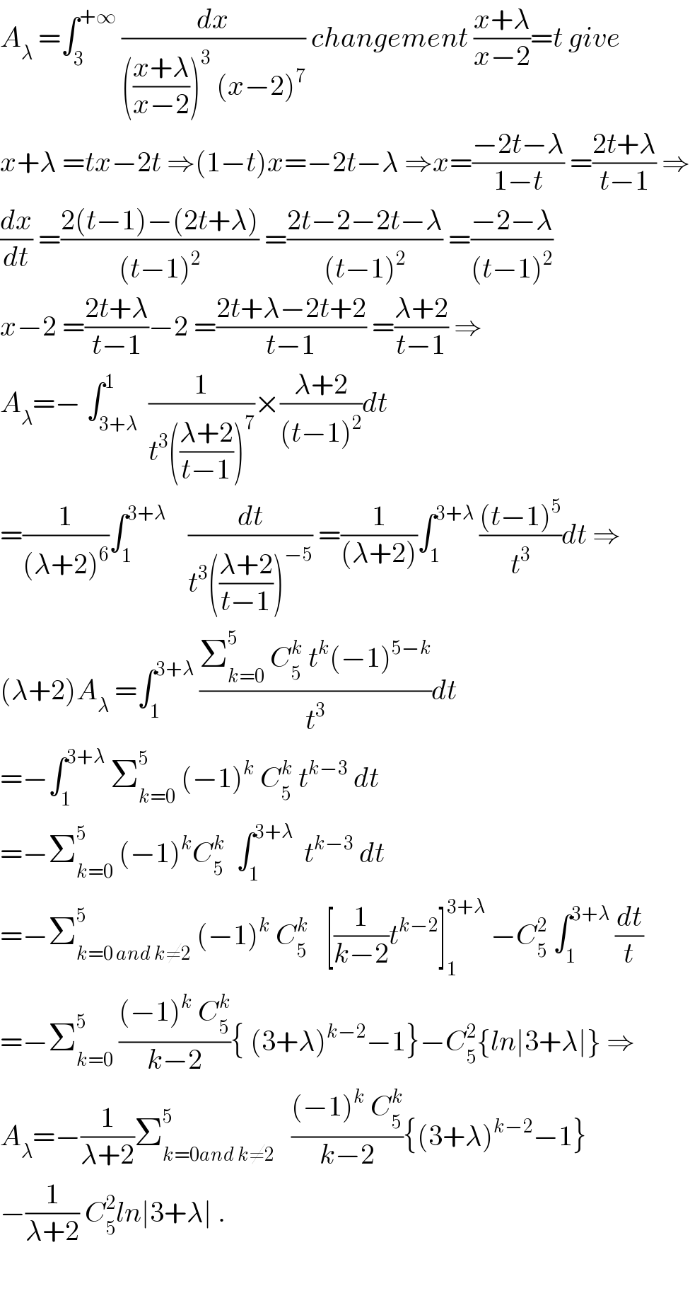 A_λ  =∫_3 ^(+∞)  (dx/((((x+λ)/(x−2)))^3  (x−2)^7 )) changement ((x+λ)/(x−2))=t give  x+λ =tx−2t ⇒(1−t)x=−2t−λ ⇒x=((−2t−λ)/(1−t)) =((2t+λ)/(t−1)) ⇒  (dx/dt) =((2(t−1)−(2t+λ))/((t−1)^2 )) =((2t−2−2t−λ)/((t−1)^2 )) =((−2−λ)/((t−1)^2 ))  x−2 =((2t+λ)/(t−1))−2 =((2t+λ−2t+2)/(t−1)) =((λ+2)/(t−1)) ⇒  A_λ =− ∫_(3+λ) ^1  (1/(t^3 (((λ+2)/(t−1)))^7 ))×((λ+2)/((t−1)^2 ))dt  =(1/((λ+2)^6 ))∫_1 ^(3+λ)     (dt/(t^3 (((λ+2)/(t−1)))^(−5) )) =(1/((λ+2)))∫_1 ^(3+λ)  (((t−1)^5 )/t^3 )dt ⇒  (λ+2)A_λ  =∫_1 ^(3+λ)  ((Σ_(k=0) ^5  C_5 ^k  t^k (−1)^(5−k) )/t^3 )dt  =−∫_1 ^(3+λ)  Σ_(k=0) ^5  (−1)^k  C_5 ^k  t^(k−3)  dt  =−Σ_(k=0) ^5  (−1)^k C_5 ^k   ∫_1 ^(3+λ)   t^(k−3)  dt  =−Σ_(k=0 and k≠2) ^5  (−1)^k  C_5 ^k    [(1/(k−2))t^(k−2) ]_1 ^(3+λ)  −C_5 ^2  ∫_1 ^(3+λ)  (dt/t)  =−Σ_(k=0) ^5  (((−1)^k  C_5 ^k )/(k−2)){ (3+λ)^(k−2) −1}−C_5 ^2 {ln∣3+λ∣} ⇒  A_λ =−(1/(λ+2))Σ_(k=0and k≠2) ^5    (((−1)^k  C_5 ^k )/(k−2)){(3+λ)^(k−2) −1}  −(1/(λ+2)) C_5 ^2 ln∣3+λ∣ .    