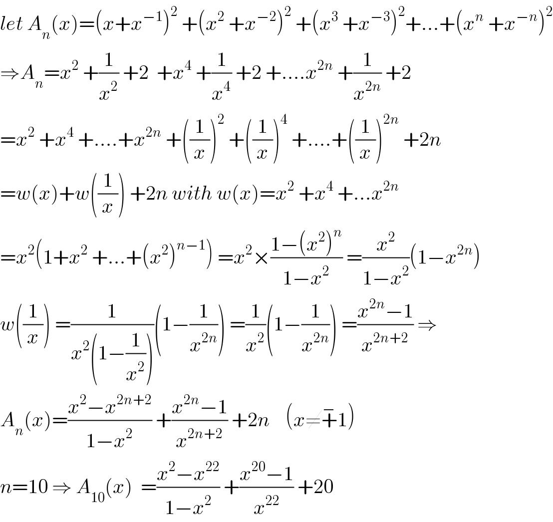 let A_n (x)=(x+x^(−1) )^2  +(x^2  +x^(−2) )^2  +(x^3  +x^(−3) )^2 +...+(x^n  +x^(−n) )^2   ⇒A_n =x^2  +(1/x^2 ) +2  +x^4  +(1/x^4 ) +2 +....x^(2n)  +(1/x^(2n) ) +2  =x^2  +x^4  +....+x^(2n)  +((1/x))^2  +((1/x))^4  +....+((1/x))^(2n)  +2n  =w(x)+w((1/x)) +2n with w(x)=x^2  +x^4  +...x^(2n)   =x^2 (1+x^2  +...+(x^2 )^(n−1) ) =x^2 ×((1−(x^2 )^n )/(1−x^2 )) =(x^2 /(1−x^2 ))(1−x^(2n) )  w((1/x)) =(1/(x^2 (1−(1/x^2 ))))(1−(1/x^(2n) )) =(1/x^2 )(1−(1/x^(2n) )) =((x^(2n) −1)/x^(2n+2) ) ⇒  A_n (x)=((x^2 −x^(2n+2) )/(1−x^2 )) +((x^(2n) −1)/x^(2n+2) ) +2n    (x≠+^− 1)  n=10 ⇒ A_(10) (x)  =((x^2 −x^(22) )/(1−x^2 )) +((x^(20) −1)/x^(22) ) +20  