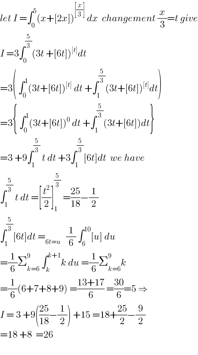 let I =∫_0 ^5 (x+[2x])^([(x/3)])  dx  changement (x/3)=t give  I =3∫_0 ^(5/3) (3t +[6t])^([t]) dt  =3( ∫_0 ^1 (3t+[6t])^([t])  dt +∫_1 ^(5/3) (3t+[6t])^([t]) dt)  =3{ ∫_0 ^1 (3t+[6t])^0  dt +∫_1 ^(5/3) (3t+[6t])dt}  =3 +9∫_1 ^(5/3)  t dt +3∫_1 ^(5/3) [6t]dt  we have  ∫_1 ^(5/3)  t dt =[(t^2 /2)]_1 ^(5/3)  =((25)/(18))−(1/2)  ∫_1 ^(5/3) [6t]dt =_(6t=u)    (1/6) ∫_6 ^(10) [u] du  =(1/6)Σ_(k=6) ^9  ∫_k ^(k+1) k du =(1/6)Σ_(k=6) ^9 k  =(1/6)(6+7+8+9) =((13+17)/6) =((30)/6)=5 ⇒  I = 3 +9(((25)/(18))−(1/2)) +15 =18+((25)/2)−(9/2)  =18 +8  =26    