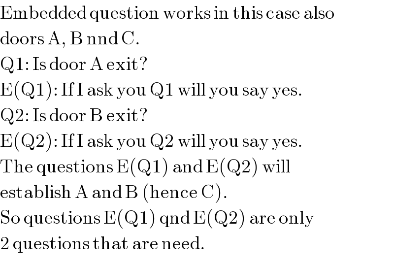 Embedded question works in this case also  doors A, B nnd C.  Q1: Is door A exit?  E(Q1): If I ask you Q1 will you say yes.  Q2: Is door B exit?  E(Q2): If I ask you Q2 will you say yes.  The questions E(Q1) and E(Q2) will  establish A and B (hence C).  So questions E(Q1) qnd E(Q2) are only  2 questions that are need.  