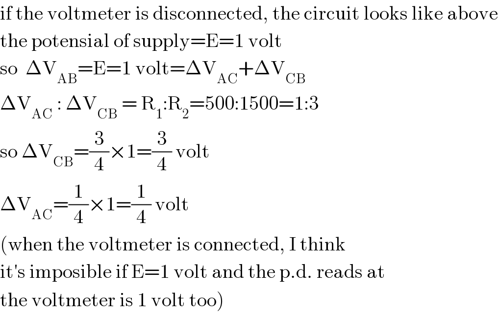 if the voltmeter is disconnected, the circuit looks like above  the potensial of supply=E=1 volt  so  ΔV_(AB) =E=1 volt=ΔV_(AC) +ΔV_(CB)   ΔV_(AC)  : ΔV_(CB)  = R_1 :R_2 =500:1500=1:3  so ΔV_(CB) =(3/4)×1=(3/4) volt  ΔV_(AC) =(1/4)×1=(1/4) volt  (when the voltmeter is connected, I think  it′s imposible if E=1 volt and the p.d. reads at  the voltmeter is 1 volt too)  