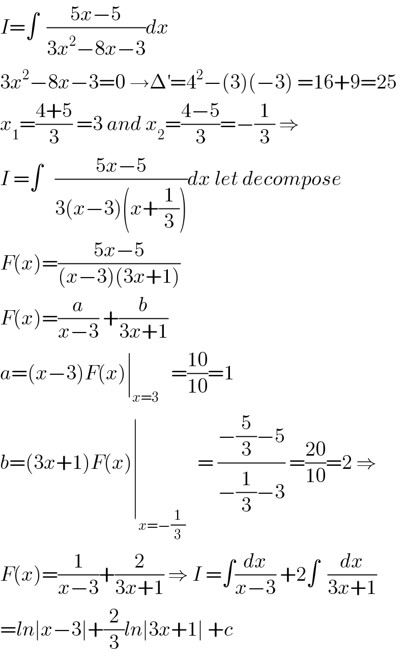 I=∫  ((5x−5)/(3x^2 −8x−3))dx  3x^2 −8x−3=0 →Δ^′ =4^2 −(3)(−3) =16+9=25  x_1 =((4+5)/3) =3 and x_2 =((4−5)/3)=−(1/3) ⇒  I =∫   ((5x−5)/(3(x−3)(x+(1/3))))dx let decompose  F(x)=((5x−5)/((x−3)(3x+1)))  F(x)=(a/(x−3)) +(b/(3x+1))  a=(x−3)F(x)∣_(x=3)    =((10)/(10))=1  b=(3x+1)F(x)∣_(x=−(1/3))    = ((−(5/3)−5)/(−(1/3)−3)) =((20)/(10))=2 ⇒  F(x)=(1/(x−3))+(2/(3x+1)) ⇒ I =∫(dx/(x−3)) +2∫  (dx/(3x+1))  =ln∣x−3∣+(2/3)ln∣3x+1∣ +c  