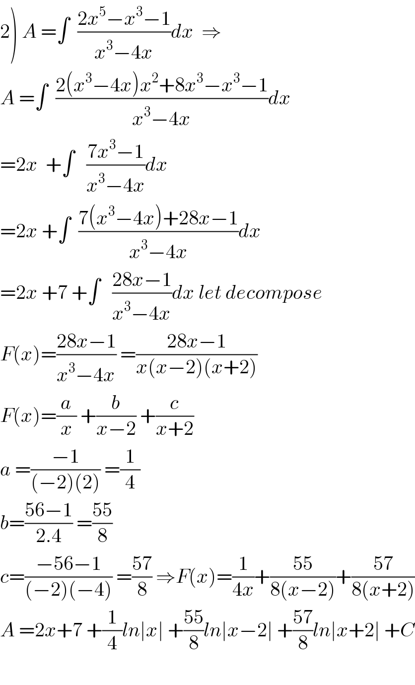 2) A =∫  ((2x^5 −x^3 −1)/(x^3 −4x))dx  ⇒  A =∫  ((2(x^3 −4x)x^2 +8x^3 −x^3 −1)/(x^3 −4x))dx  =2x  +∫   ((7x^3 −1)/(x^3 −4x))dx  =2x +∫  ((7(x^3 −4x)+28x−1)/(x^3 −4x))dx  =2x +7 +∫   ((28x−1)/(x^3 −4x))dx let decompose  F(x)=((28x−1)/(x^3 −4x)) =((28x−1)/(x(x−2)(x+2)))  F(x)=(a/x) +(b/(x−2)) +(c/(x+2))  a =((−1)/((−2)(2))) =(1/4)  b=((56−1)/(2.4)) =((55)/8)  c=((−56−1)/((−2)(−4))) =((57)/8) ⇒F(x)=(1/(4x))+((55)/(8(x−2)))+((57)/(8(x+2)))  A =2x+7 +(1/4)ln∣x∣ +((55)/8)ln∣x−2∣ +((57)/8)ln∣x+2∣ +C    