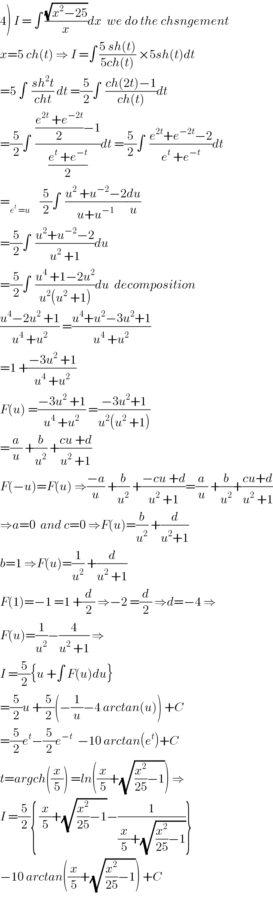 4) I = ∫ ((√(x^2 −25))/x)dx  we do the chsngement  x=5 ch(t) ⇒ I =∫ ((5 sh(t))/(5ch(t))) ×5sh(t)dt  =5 ∫  ((sh^2 t)/(cht)) dt =(5/2)∫  ((ch(2t)−1)/(ch(t)))dt  =(5/2)∫  ((((e^(2t)  +e^(−2t) )/2)−1)/((e^t  +e^(−t) )/2))dt =(5/2)∫  ((e^(2t) +e^(−2t) −2)/(e^t  +e^(−t) ))dt  =_(e^t  =u)     (5/2)∫  ((u^2  +u^(−2) −2)/(u+u^(−1) ))(du/u)  =(5/2)∫  ((u^2 +u^(−2) −2)/(u^2  +1))du  =(5/2)∫  ((u^4  +1−2u^2 )/(u^2 (u^2  +1)))du  decomposition  ((u^4 −2u^2  +1)/(u^4  +u^2 )) =((u^4 +u^2 −3u^2 +1)/(u^4  +u^2 ))  =1 +((−3u^2  +1)/(u^4  +u^2 ))  F(u) =((−3u^2  +1)/(u^4  +u^2 )) =((−3u^2 +1)/(u^2 (u^2  +1)))  =(a/u) +(b/u^2 ) +((cu +d)/(u^2  +1))  F(−u)=F(u) ⇒((−a)/u) +(b/u^2 ) +((−cu +d)/(u^2  +1))=(a/u) +(b/u^2 )+((cu+d)/(u^2  +1))  ⇒a=0  and c=0 ⇒F(u)=(b/u^2 ) +(d/(u^2 +1))  b=1 ⇒F(u)=(1/u^2 ) +(d/(u^2  +1))  F(1)=−1 =1 +(d/2) ⇒−2 =(d/2) ⇒d=−4 ⇒  F(u)=(1/u^2 )−(4/(u^2  +1)) ⇒  I =(5/2){u +∫ F(u)du}  =(5/2)u +(5/2)(−(1/u)−4 arctan(u)) +C  =(5/2)e^t −(5/2)e^(−t)   −10 arctan(e^t )+C  t=argch((x/5)) =ln((x/5)+(√((x^2 /(25))−1))) ⇒  I =(5/2){ (x/5)+(√((x^2 /(25))−1))−(1/((x/5)+(√((x^2 /(25))−1))))}  −10 arctan((x/5)+(√((x^2 /(25))−1))) +C    