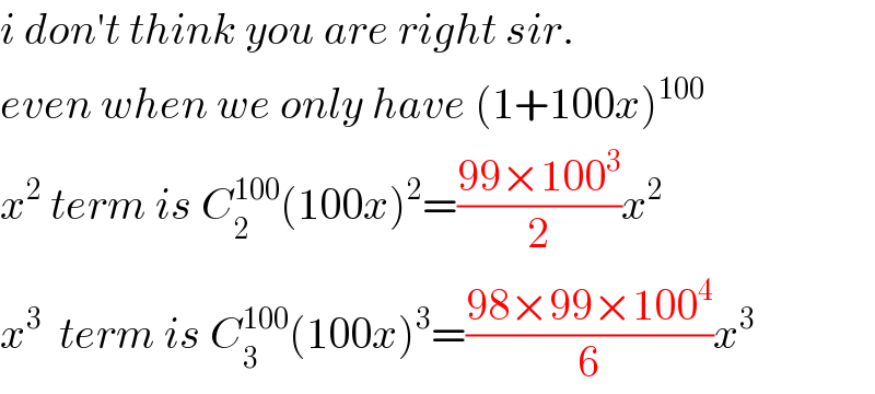 i don′t think you are right sir.  even when we only have (1+100x)^(100)   x^2  term is C_2 ^(100) (100x)^2 =((99×100^3 )/2)x^2   x^3   term is C_3 ^(100) (100x)^3 =((98×99×100^4 )/6)x^3   