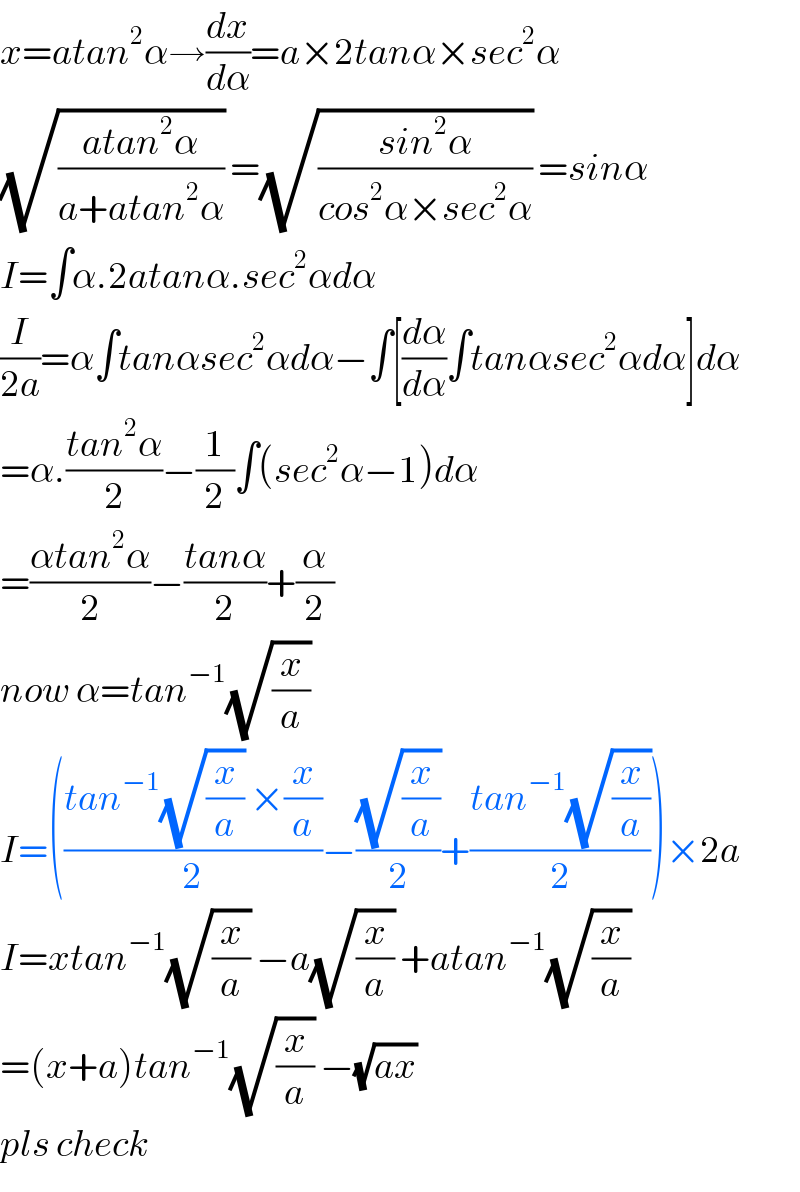 x=atan^2 α→(dx/dα)=a×2tanα×sec^2 α  (√((atan^2 α)/(a+atan^2 α))) =(√((sin^2 α)/(cos^2 α×sec^2 α))) =sinα  I=∫α.2atanα.sec^2 αdα  (I/(2a))=α∫tanαsec^2 αdα−∫[(dα/dα)∫tanαsec^2 αdα]dα  =α.((tan^2 α)/2)−(1/2)∫(sec^2 α−1)dα  =((αtan^2 α)/2)−((tanα)/2)+(α/2)  now α=tan^(−1) (√(x/a))   I=(((tan^(−1) (√(x/a)) ×(x/a))/2)−((√(x/a))/2)+((tan^(−1) (√(x/a)))/2))×2a  I=xtan^(−1) (√(x/a)) −a(√(x/a)) +atan^(−1) (√(x/a))   =(x+a)tan^(−1) (√(x/a)) −(√(ax))   pls check  
