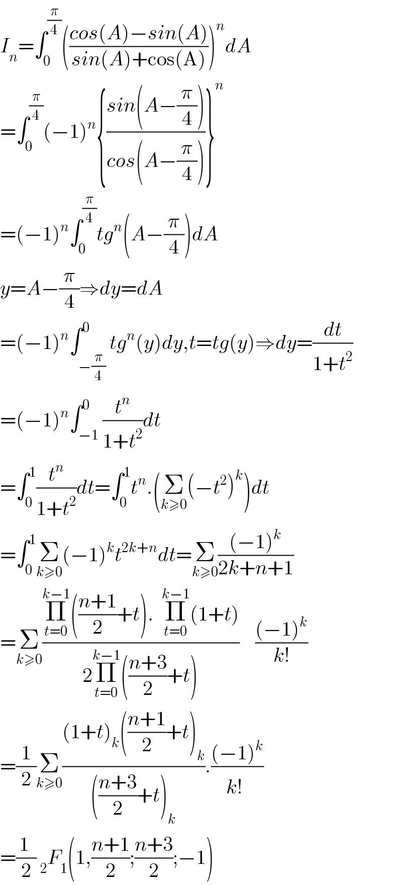 I_n =∫_0 ^(π/4) (((cos(A)−sin(A))/(sin(A)+cos(A))))^n dA  =∫_0 ^(π/4) (−1)^n {((sin(A−(π/4)))/(cos(A−(π/4))))}^n   =(−1)^n ∫_0 ^(π/4) tg^n (A−(π/4))dA  y=A−(π/4)⇒dy=dA  =(−1)^n ∫_(−(π/4)) ^0 tg^n (y)dy,t=tg(y)⇒dy=(dt/(1+t^2 ))  =(−1)^n ∫_(−1) ^0 (t^n /(1+t^2 ))dt  =∫_0 ^1 (t^n /(1+t^2 ))dt=∫_0 ^1 t^n .(Σ_(k≥0) (−t^2 )^k )dt  =∫_0 ^1 Σ_(k≥0) (−1)^k t^(2k+n) dt=Σ_(k≥0) (((−1)^k )/(2k+n+1))  =Σ_(k≥0) ((Π_(t=0) ^(k−1) (((n+1)/2)+t).  Π_(t=0) ^(k−1) (1+t))/(2Π_(t=0) ^(k−1) (((n+3)/2)+t)))    (((−1)^k )/(k!))  =(1/2)Σ_(k≥0) (((1+t)_k (((n+1)/2)+t)_k )/((((n+3)/2)+t)_k )).(((−1)^k )/(k!^ ))  =((1 )/2) _2 F_1 (1,((n+1)/2);((n+3)/2);−1)  