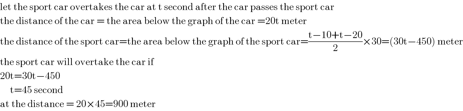 let the sport car overtakes the car at t second after the car passes the sport car  the distance of the car = the area below the graph of the car =20t meter  the distance of the sport car=the area below the graph of the sport car=((t−10+t−20)/2)×30=(30t−450) meter  the sport car will overtake the car if  20t=30t−450       t=45 second  at the distance = 20×45=900 meter  