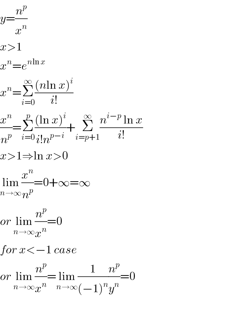 y=(n^p /x^n )  x>1  x^n =e^(nln x)   x^n =Σ_(i=0) ^∞ (((nln x)^i )/(i!))  (x^n /n^p )=Σ_(i=0) ^p (((ln x)^i )/(i!n^(p−i) ))+Σ_(i=p+1) ^∞ ((n^(i−p)  ln x)/(i!))  x>1⇒ln x>0  lim_(n→∞) (x^n /n^p )=0+∞=∞  or lim_(n→∞) (n^p /x^n )=0  for x<−1 case  or lim_(n→∞) (n^p /x^n )=lim_(n→∞) (1/((−1)^n ))(n^p /y^n )=0    