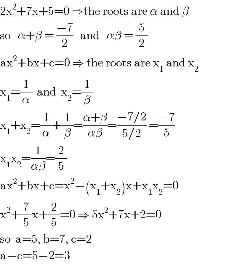 2x^2 +7x+5=0 ⇒the roots are α and β  so   α+β = ((−7)/2)   and   αβ = (5/2)  ax^2 +bx+c=0 ⇒ the roots are x_1  and x_2   x_1 =(1/α)  and  x_2 =(1/β)  x_1 +x_2 =(1/α)+(1/β)=((α+β)/(αβ))=((−7/2)/(5/2)) =((−7)/5)  x_1 x_2 =(1/(αβ))=(2/5)  ax^2 +bx+c=x^2 −(x_1 +x_2 )x+x_1 x_2 =0  x^2 +(7/5)x+(2/5)=0 ⇒ 5x^2 +7x+2=0  so  a=5, b=7, c=2  a−c=5−2=3  