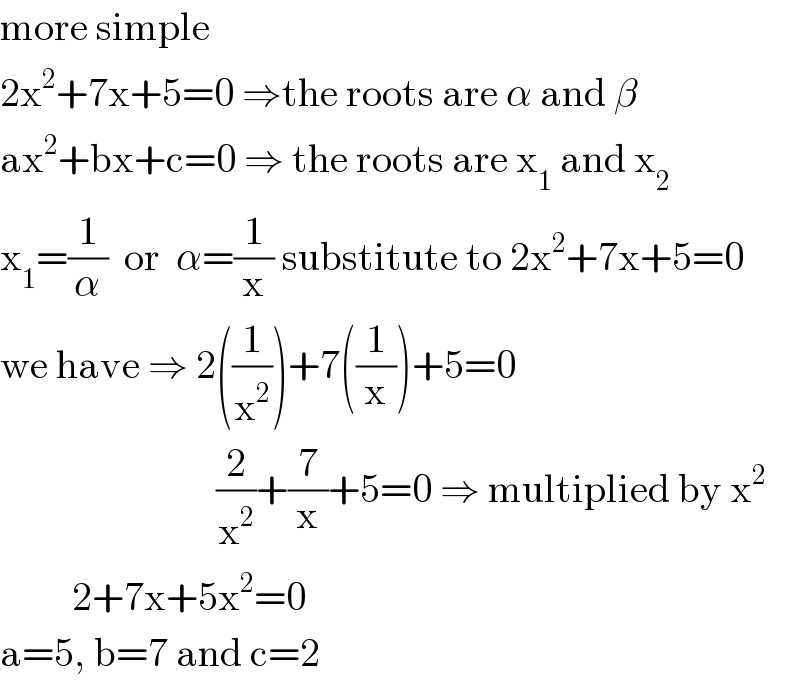 more simple  2x^2 +7x+5=0 ⇒the roots are α and β  ax^2 +bx+c=0 ⇒ the roots are x_1  and x_2   x_1 =(1/α)  or  α=(1/x) substitute to 2x^2 +7x+5=0  we have ⇒ 2((1/x^2 ))+7((1/x))+5=0                             (2/x^2 )+(7/x)+5=0 ⇒ multiplied by x^2            2+7x+5x^2 =0  a=5, b=7 and c=2  