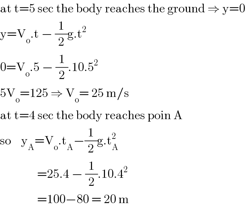 at t=5 sec the body reaches the ground ⇒ y=0  y=V_o .t − (1/2)g.t^2   0=V_o .5 − (1/2).10.5^2   5V_o =125 ⇒ V_o = 25 m/s  at t=4 sec the body reaches poin A  so    y_A =V_o .t_A −(1/2)g.t_A ^2                  =25.4 − (1/2).10.4^2                  =100−80 = 20 m  