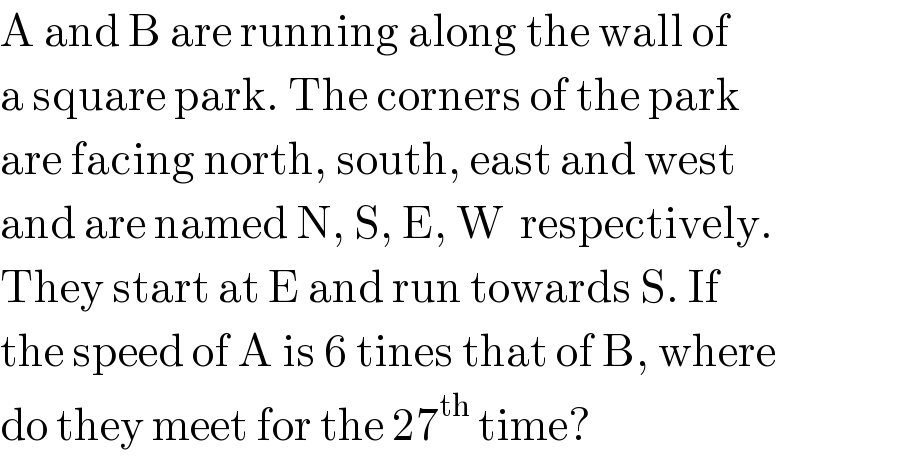 A and B are running along the wall of  a square park. The corners of the park  are facing north, south, east and west  and are named N, S, E, W  respectively.  They start at E and run towards S. If  the speed of A is 6 tines that of B, where  do they meet for the 27^(th)  time?  