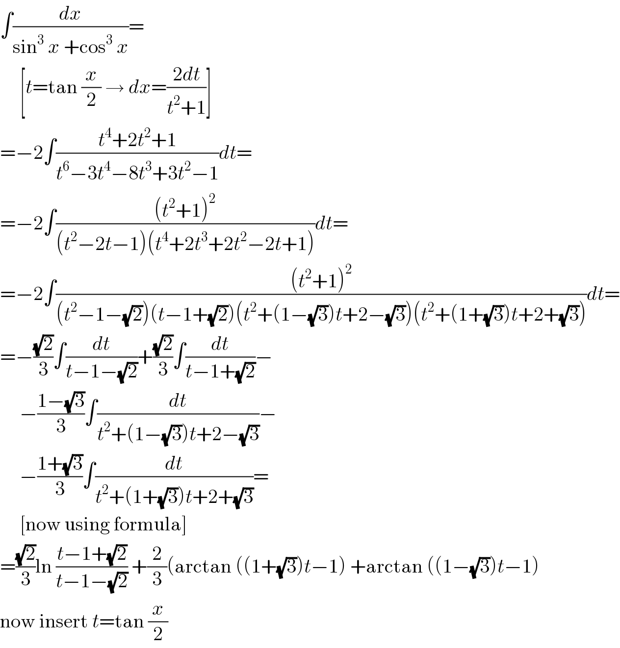 ∫(dx/(sin^3  x +cos^3  x))=       [t=tan (x/2) → dx=((2dt)/(t^2 +1))]  =−2∫((t^4 +2t^2 +1)/(t^6 −3t^4 −8t^3 +3t^2 −1))dt=  =−2∫(((t^2 +1)^2 )/((t^2 −2t−1)(t^4 +2t^3 +2t^2 −2t+1)))dt=  =−2∫(((t^2 +1)^2 )/((t^2 −1−(√2))(t−1+(√2))(t^2 +(1−(√3))t+2−(√3))(t^2 +(1+(√3))t+2+(√3))))dt=  =−((√2)/3)∫(dt/(t−1−(√2)))+((√2)/3)∫(dt/(t−1+(√2)))−       −((1−(√3))/3)∫(dt/(t^2 +(1−(√3))t+2−(√3)))−       −((1+(√3))/3)∫(dt/(t^2 +(1+(√3))t+2+(√3)))=       [now using formula]  =((√2)/3)ln ((t−1+(√2))/(t−1−(√2))) +(2/3)(arctan ((1+(√3))t−1) +arctan ((1−(√3))t−1)  now insert t=tan (x/2)  