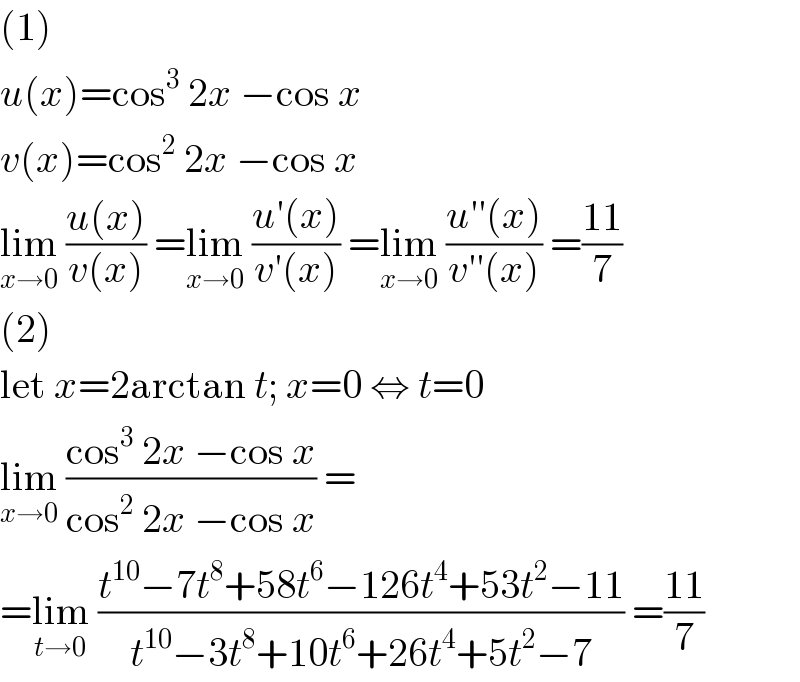 (1)  u(x)=cos^3  2x −cos x  v(x)=cos^2  2x −cos x  lim_(x→0)  ((u(x))/(v(x))) =lim_(x→0)  ((u′(x))/(v′(x))) =lim_(x→0)  ((u′′(x))/(v′′(x))) =((11)/7)  (2)  let x=2arctan t; x=0 ⇔ t=0  lim_(x→0)  ((cos^3  2x −cos x)/(cos^2  2x −cos x)) =  =lim_(t→0)  ((t^(10) −7t^8 +58t^6 −126t^4 +53t^2 −11)/(t^(10) −3t^8 +10t^6 +26t^4 +5t^2 −7)) =((11)/7)  