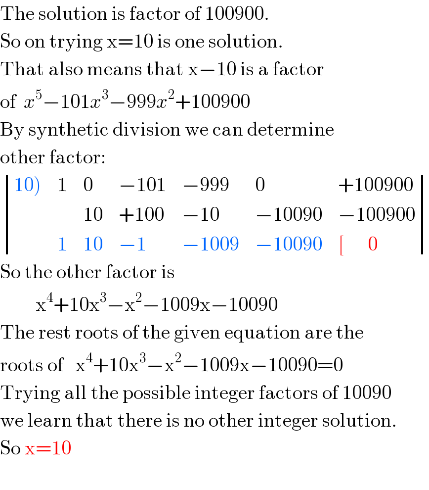 The solution is factor of 100900.  So on trying x=10 is one solution.  That also means that x−10 is a factor  of  x^5 −101x^3 −999x^2 +100900  By synthetic division we can determine  other factor:   determinant (((10)),1,0,(−101),(−999),0,(+100900)),(,,(10),(+100),(−10),(−10090),(−100900)),(,1,(10),(−1),(−1009),(−10090),([      0)))  So the other factor is           x^4 +10x^3 −x^2 −1009x−10090  The rest roots of the given equation are the  roots of   x^4 +10x^3 −x^2 −1009x−10090=0  Trying all the possible integer factors of 10090  we learn that there is no other integer solution.  So x=10    
