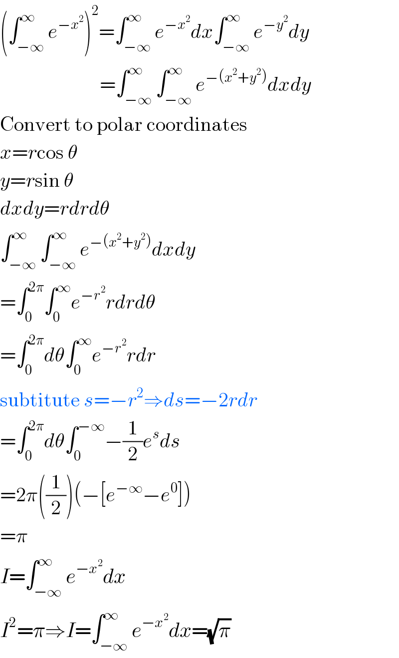 (∫_(−∞) ^∞ e^(−x^2 ) )^2 =∫_(−∞) ^∞ e^(−x^2 ) dx∫_(−∞) ^∞ e^(−y^2 ) dy                           =∫_(−∞) ^∞ ∫_(−∞) ^∞ e^(−(x^2 +y^2 )) dxdy  Convert to polar coordinates  x=rcos θ  y=rsin θ  dxdy=rdrdθ  ∫_(−∞) ^∞ ∫_(−∞) ^∞ e^(−(x^2 +y^2 )) dxdy  =∫_0 ^(2π) ∫_0 ^∞ e^(−r^2 ) rdrdθ  =∫_0 ^(2π) dθ∫_0 ^∞ e^(−r^2 ) rdr  subtitute s=−r^2 ⇒ds=−2rdr  =∫_0 ^(2π) dθ∫_0 ^(−∞) −(1/2)e^s ds  =2π((1/2))(−[e^(−∞) −e^0 ])  =π  I=∫_(−∞) ^∞ e^(−x^2 ) dx  I^2 =π⇒I=∫_(−∞) ^∞ e^(−x^2 ) dx=(√π)  