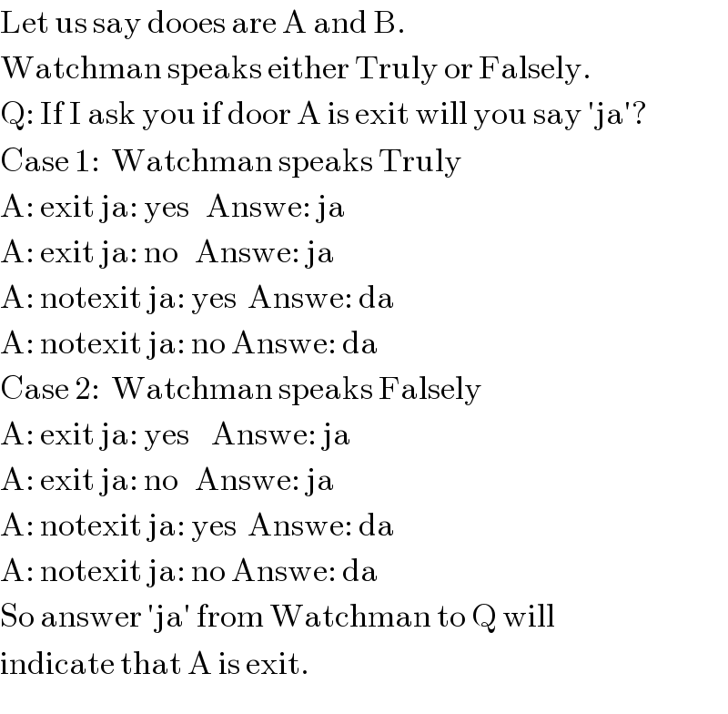 Let us say dooes are A and B.  Watchman speaks either Truly or Falsely.  Q: If I ask you if door A is exit will you say ′ja′?  Case 1:  Watchman speaks Truly  A: exit ja: yes   Answe: ja  A: exit ja: no   Answe: ja  A: notexit ja: yes  Answe: da  A: notexit ja: no Answe: da  Case 2:  Watchman speaks Falsely  A: exit ja: yes    Answe: ja  A: exit ja: no   Answe: ja  A: notexit ja: yes  Answe: da  A: notexit ja: no Answe: da  So answer ′ja′ from Watchman to Q will  indicate that A is exit.  