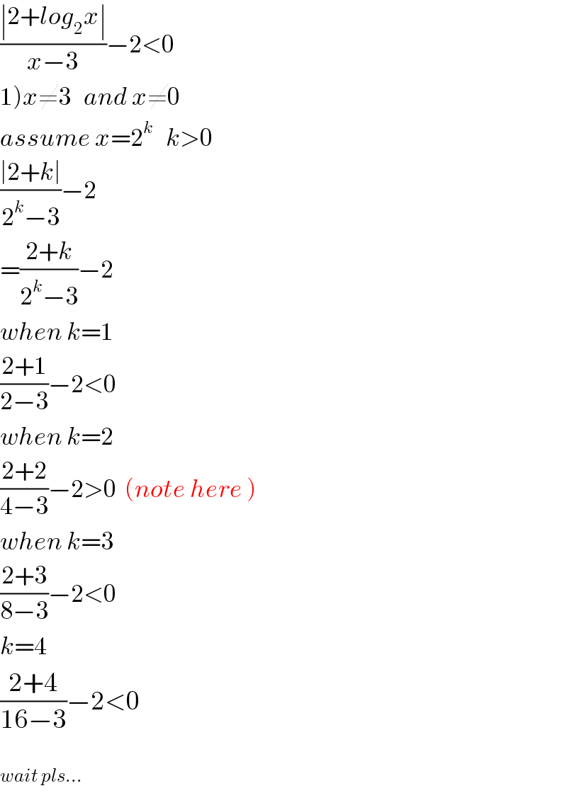 ((∣2+log_2 x∣)/(x−3))−2<0  1)x≠3   and x≠0  assume x=2^k    k>0  ((∣2+k∣)/(2^k −3))−2  =((2+k)/(2^k −3))−2  when k=1  ((2+1)/(2−3))−2<0  when k=2  ((2+2)/(4−3))−2>0  (note here )  when k=3  ((2+3)/(8−3))−2<0  k=4  ((2+4)/(16−3))−2<0    