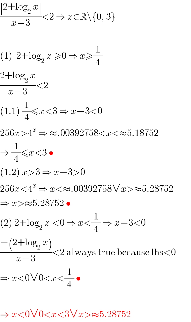 ((∣2+log_2  x∣)/(x−3))<2 ⇒ x∈R\{0, 3}    (1)  2+log_2  x ≥0 ⇒ x≥(1/4)  ((2+log_2  x)/(x−3))<2  (1.1) (1/4)≤x<3 ⇒ x−3<0  256x>4^x  ⇒ ≈.00392758<x<≈5.18752  ⇒ (1/4)≤x<3 •  (1.2) x>3 ⇒ x−3>0  256x<4^x  ⇒ x<≈.00392758∨x>≈5.28752  ⇒ x>≈5.28752 •  (2) 2+log_2  x <0 ⇒ x<(1/4) ⇒ x−3<0  ((−(2+log_2  x))/(x−3))<2 always true because lhs<0  ⇒ x<0∨0<x<(1/4) •    ⇒ x<0∨0<x<3∨x>≈5.28752  