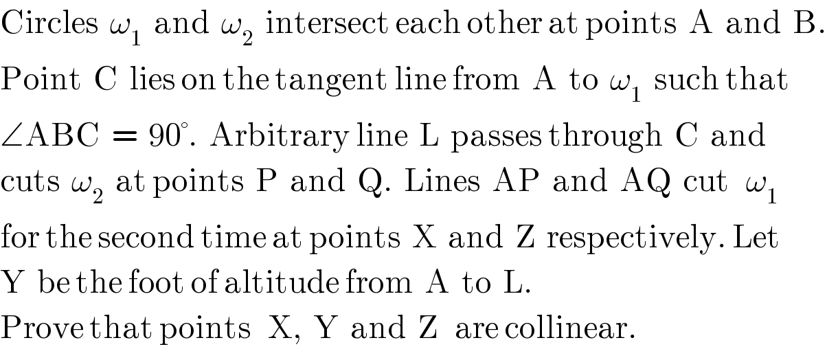 Circles  ω_1   and  ω_2   intersect each other at points  A  and  B.  Point  C  lies on the tangent line from  A  to  ω_1   such that  ∠ABC  =  90°.  Arbitrary line  L  passes through  C  and  cuts  ω_2   at points  P  and  Q.  Lines  AP  and  AQ  cut   ω_1   for the second time at points  X  and  Z  respectively. Let  Y  be the foot of altitude from  A  to  L.  Prove that points   X,  Y  and  Z   are collinear.  