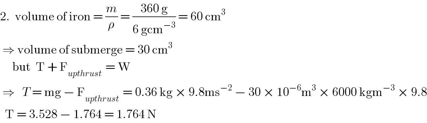 2.  volume of iron = (m/ρ) = ((360 g)/(6 gcm^(−3) )) = 60 cm^3    ⇒ volume of submerge = 30 cm^3         but  T + F_(upthrust )  = W   ⇒   T = mg − F_(upthrust )  = 0.36 kg × 9.8ms^(−2)  − 30 × 10^(−6) m^3  × 6000 kgm^(−3)  × 9.8    T = 3.528 − 1.764 = 1.764 N  