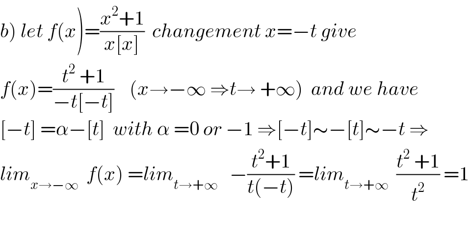 b) let f(x)=((x^2 +1)/(x[x]))  changement x=−t give  f(x)=((t^2  +1)/(−t[−t]))    (x→−∞ ⇒t→ +∞)  and we have  [−t] =α−[t]  with α =0 or −1 ⇒[−t]∼−[t]∼−t ⇒  lim_(x→−∞)   f(x) =lim_(t→+∞)    −((t^2 +1)/(t(−t))) =lim_(t→+∞)   ((t^2  +1)/t^2 ) =1    