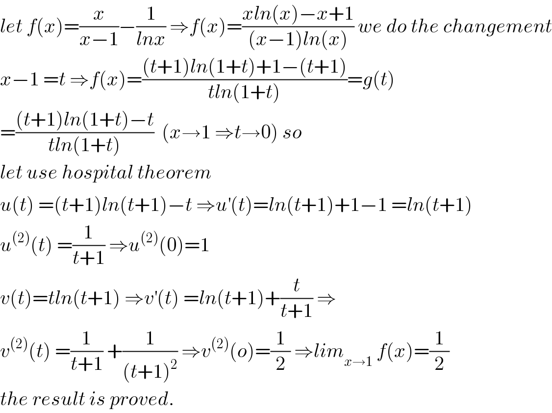 let f(x)=(x/(x−1))−(1/(lnx)) ⇒f(x)=((xln(x)−x+1)/((x−1)ln(x))) we do the changement  x−1 =t ⇒f(x)=(((t+1)ln(1+t)+1−(t+1))/(tln(1+t)))=g(t)  =(((t+1)ln(1+t)−t)/(tln(1+t)))  (x→1 ⇒t→0) so  let use hospital theorem  u(t) =(t+1)ln(t+1)−t ⇒u^′ (t)=ln(t+1)+1−1 =ln(t+1)  u^((2)) (t) =(1/(t+1)) ⇒u^((2)) (0)=1  v(t)=tln(t+1) ⇒v^′ (t) =ln(t+1)+(t/(t+1)) ⇒  v^((2)) (t) =(1/(t+1)) +(1/((t+1)^2 )) ⇒v^((2)) (o)=(1/2) ⇒lim_(x→1)  f(x)=(1/2)  the result is proved.  