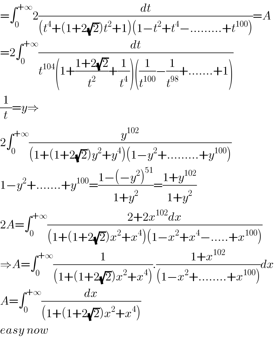 =∫_0 ^(+∞) 2(dt/((t^4 +(1+2(√2))t^2 +1)(1−t^2 +t^4 −.........+t^(100) )))=A  =2∫_0 ^(+∞) (dt/(t^(104) (1+((1+2(√2))/t^2 )+(1/t^4 ))((1/t^(100) )−(1/t^(98) )+.......+1)))  (1/t)=y⇒  2∫_0 ^(+∞) (y^(102) /((1+(1+2(√2))y^2 +y^4 )(1−y^2 +.........+y^(100) )))  1−y^2 +.......+y^(100) =((1−(−y^2 )^(51) )/(1+y^2 ))=((1+y^(102) )/(1+y^2 ))  2A=∫_0 ^(+∞) ((2+2x^(102) dx)/((1+(1+2(√2))x^2 +x^4 )(1−x^2 +x^4 −.....+x^(100) )))  ⇒A=∫_0 ^(+∞) (1/((1+(1+2(√2))x^2 +x^4 ))).((1+x^(102) )/((1−x^2 +........+x^(100) )))dx  A=∫_0 ^(+∞) (dx/((1+(1+2(√2))x^2 +x^4 )))    easy now    