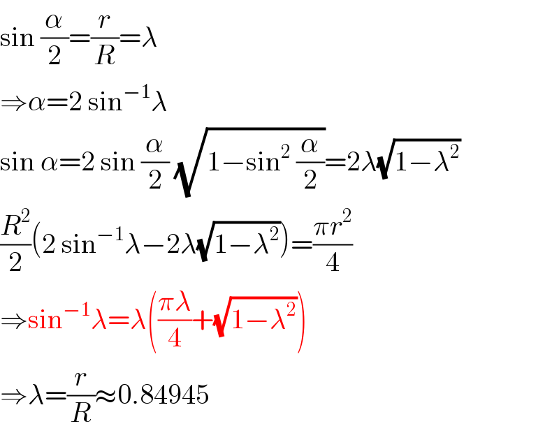 sin (α/2)=(r/R)=λ  ⇒α=2 sin^(−1) λ  sin α=2 sin (α/2) (√(1−sin^2  (α/2)))=2λ(√(1−λ^2 ))  (R^2 /2)(2 sin^(−1) λ−2λ(√(1−λ^2 )))=((πr^2 )/4)  ⇒sin^(−1) λ=λ(((πλ)/4)+(√(1−λ^2 )))  ⇒λ=(r/R)≈0.84945  