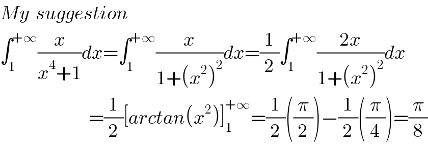 My  suggestion  ∫_1 ^(+∞) (x/(x^4 +1))dx=∫_1 ^(+∞) (x/(1+(x^2 )^2 ))dx=(1/2)∫_1 ^(+∞) ((2x)/(1+(x^2 )^2 ))dx                               =(1/2)[arctan(x^2 )]_1 ^(+∞) =(1/2)((π/2))−(1/2)((π/4))=(π/8)  