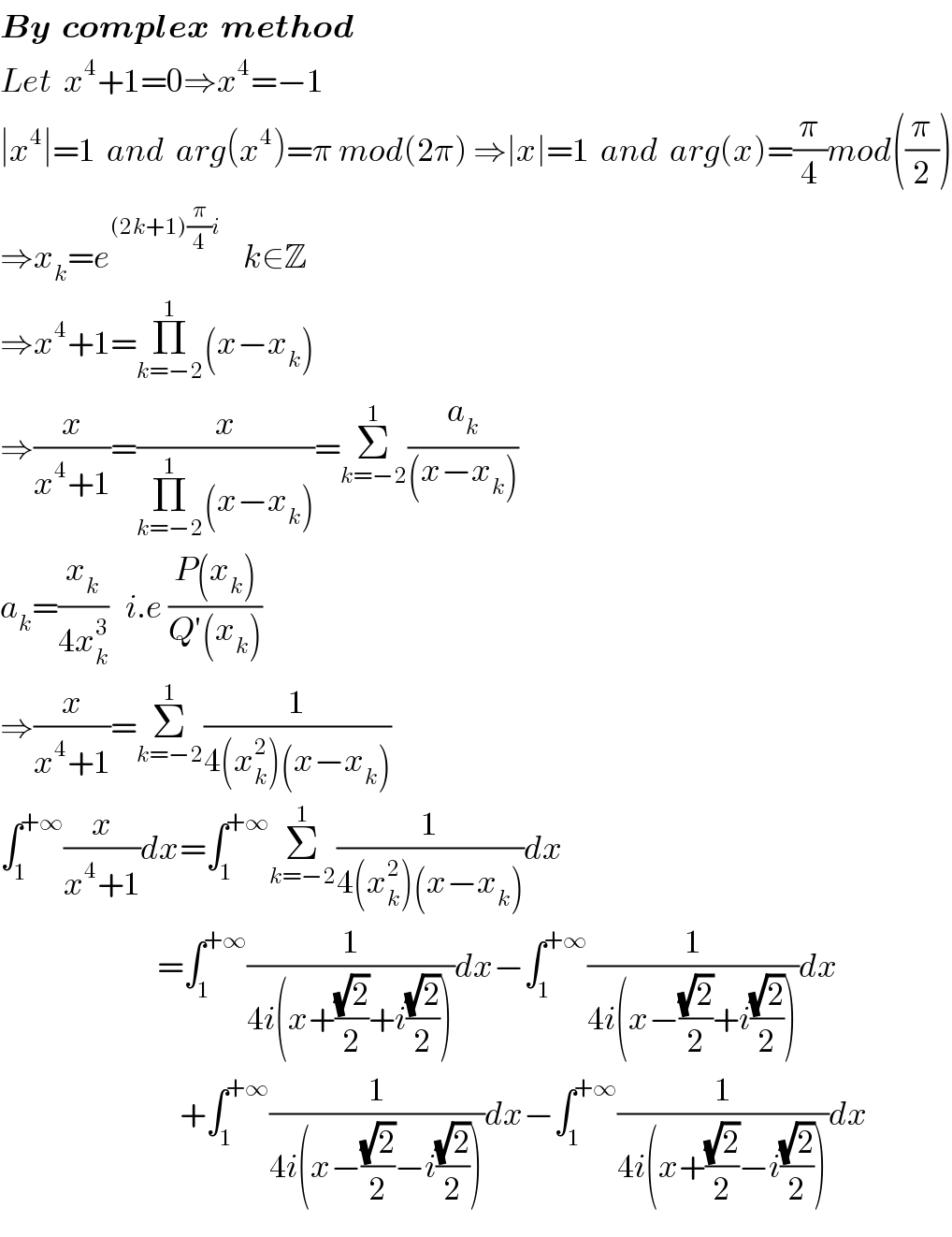 By  complex  method  Let  x^4 +1=0⇒x^4 =−1  ∣x^4 ∣=1  and  arg(x^4 )=π mod(2π) ⇒∣x∣=1  and  arg(x)=(π/4)mod((π/2))  ⇒x_k =e^((2k+1)(π/4)i)     k∈Z  ⇒x^4 +1=Π_(k=−2) ^1 (x−x_k )  ⇒(x/(x^4 +1))=(x/(Π_(k=−2) ^1 (x−x_k )))=Σ_(k=−2) ^1 (a_k /((x−x_k )))  a_k =(x_k /(4x_k ^3 ))   i.e ((P(x_k ))/(Q′(x_k )))  ⇒(x/(x^4 +1))=Σ_(k=−2) ^1 (1/(4(x_k ^2 )(x−x_k )))  ∫_1 ^(+∞) (x/(x^4 +1))dx=∫_1 ^(+∞) Σ_(k=−2) ^1 (1/(4(x_k ^2 )(x−x_k )))dx                              =∫_1 ^(+∞) (1/(4i(x+((√2)/2)+i((√2)/2))))dx−∫_1 ^(+∞) (1/(4i(x−((√2)/2)+i((√2)/2))))dx                                  +∫_1 ^(+∞) (1/(4i(x−((√2)/2)−i((√2)/2))))dx−∫_1 ^(+∞) (1/(4i(x+((√2)/2)−i((√2)/2))))dx  
