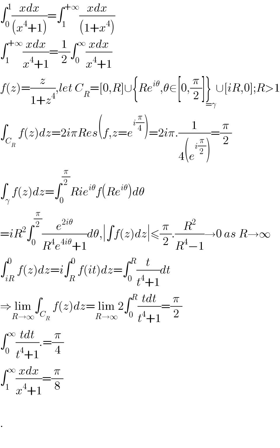 ∫_0 ^1 ((xdx)/((x^4 +1)))=∫_1 ^(+∞) ((xdx)/((1+x^4 )))  ∫_1 ^(+∞) ((xdx)/(x^4 +1))=(1/2)∫_0 ^∞ ((xdx)/(x^4 +1))  f(z)=(z/(1+z^4 )),let C_R =[0,R]∪{Re^(iθ) ,θ∈[0,(π/2)]}_(=γ) ∪[iR,0];R>1  ∫_C_R  f(z)dz=2iπRes(f,z=e^(i(π/4)) )=2iπ.(1/(4(e^(i(π/2)) )))=(π/2)  ∫_γ f(z)dz=∫_0 ^(π/2) Rie^(iθ) f(Re^(iθ) )dθ  =iR^2 ∫_0 ^(π/2) (e^(2iθ) /(R^4 e^(4iθ) +1))dθ,∣∫f(z)dz∣≤(π/2).(R^2 /(R^4 −1))→0 as R→∞  ∫_(iR) ^0 f(z)dz=i∫_R ^0 f(it)dz=∫_0 ^R (t/(t^4 +1))dt  ⇒lim_(R→∞) ∫_C_R  f(z)dz=lim_(R→∞) 2∫_0 ^R ((tdt)/(t^4 +1))=(π/2)  ∫_0 ^∞ ((tdt)/(t^4 +1)).=(π/4)  ∫_1 ^∞ ((xdx)/(x^4 +1))=(π/8)    .    