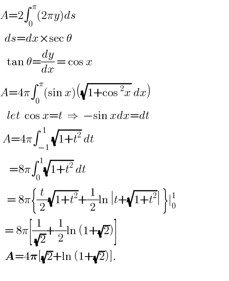 A=2∫_0 ^( π) (2πy)ds    ds=dx×sec θ     tan θ=(dy/dx) = cos x  A=4π∫_0 ^( π) (sin x)((√(1+cos^2 x)) dx)     let  cos x=t  ⇒  −sin xdx=dt   A=4π∫_(−1) ^(  1) (√(1+t^2 )) dt      =8π∫_0 ^( 1) (√(1+t^2 )) dt     = 8π{(t/2)(√(1+t^2 ))+(1/2)ln ∣t+(√(1+t^2 ))∣ }∣_0 ^1     = 8π[(1/(√2))+(1/2)ln (1+(√2))]    A=4𝛑[(√2)+ln (1+(√2))].    