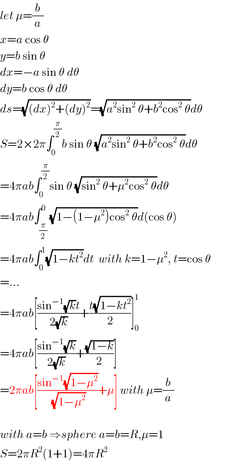 let μ=(b/a)  x=a cos θ  y=b sin θ  dx=−a sin θ dθ  dy=b cos θ dθ  ds=(√((dx)^2 +(dy)^2 ))=(√(a^2 sin^2  θ+b^2 cos^2  θ))dθ  S=2×2π∫_0 ^(π/2) b sin θ (√(a^2 sin^2  θ+b^2 cos^2  θ))dθ  =4πab∫_0 ^(π/2) sin θ (√(sin^2  θ+μ^2 cos^2  θ))dθ  =4πab∫_(π/2) ^0 (√(1−(1−μ^2 )cos^2  θ))d(cos θ)  =4πab∫_0 ^1 (√(1−kt^2 ))dt  with k=1−μ^2 , t=cos θ  =...  =4πab[((sin^(−1) (√k)t)/(2(√k)))+((t(√(1−kt^2 )))/2)]_0 ^1   =4πab[((sin^(−1) (√k))/(2(√k)))+((√(1−k))/2)]  =2πab[((sin^(−1) (√(1−μ^2 )))/(√(1−μ^2 )))+μ] with μ=(b/a)    with a=b ⇒sphere a=b=R,μ=1  S=2πR^2 (1+1)=4πR^2   